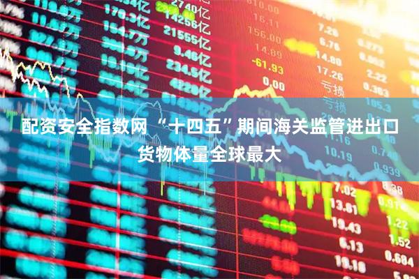 配资安全指数网 “十四五”期间海关监管进出口货物体量全球最大