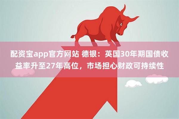 配资宝app官方网站 德银：英国30年期国债收益率升至27年高位，市场担心财政可持续性