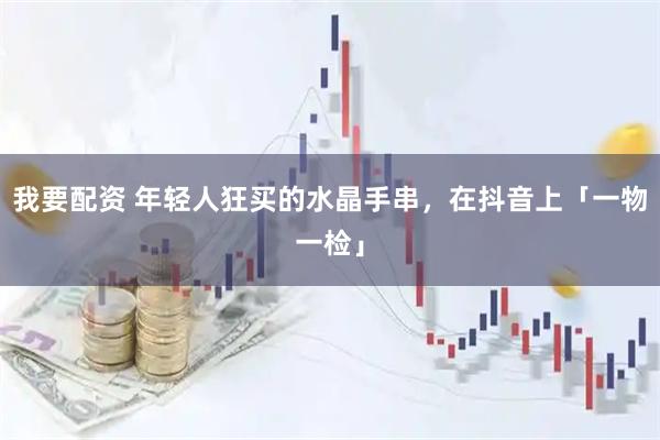 我要配资 年轻人狂买的水晶手串，在抖音上「一物一检」