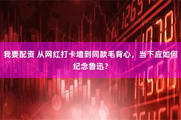 我要配资 从网红打卡墙到同款毛背心，当下应如何纪念鲁迅？