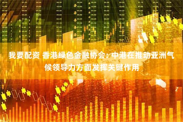 我要配资 香港绿色金融协会: 中港在推动亚洲气候领导力方面发挥关键作用