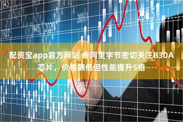 配资宝app官方网站 传阿里字节密切关注B30A芯片，价格翻倍但性能提升5倍
