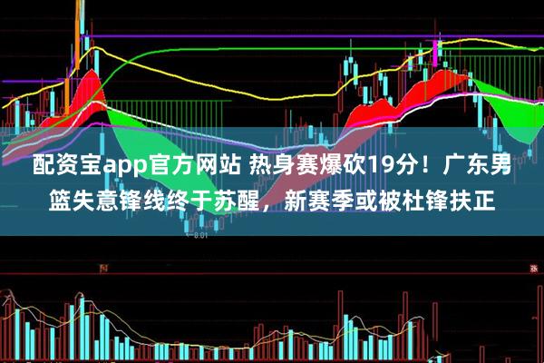 配资宝app官方网站 热身赛爆砍19分！广东男篮失意锋线终于苏醒，新赛季或被杜锋扶正