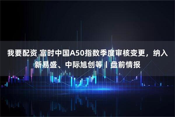 我要配资 富时中国A50指数季度审核变更，纳入新易盛、中际旭创等丨盘前情报
