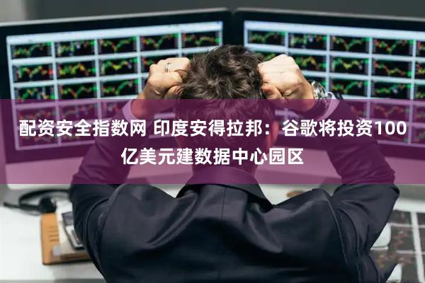配资安全指数网 印度安得拉邦：谷歌将投资100亿美元建数据中心园区