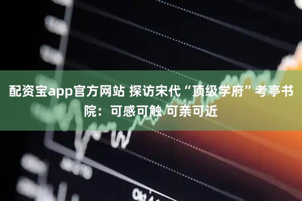 配资宝app官方网站 探访宋代“顶级学府”考亭书院：可感可触 可亲可近