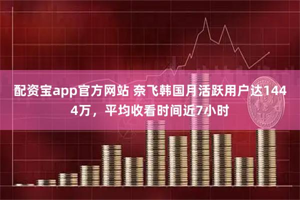 配资宝app官方网站 奈飞韩国月活跃用户达1444万，平均收看时间近7小时