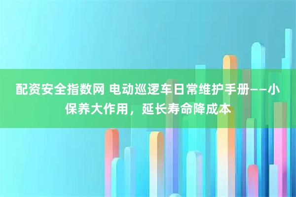 配资安全指数网 电动巡逻车日常维护手册——小保养大作用，延长寿命降成本