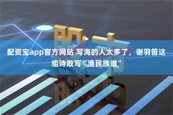 配资宝app官方网站 写海的人太多了，谢羽笛这组诗敢写“渔民族谱”