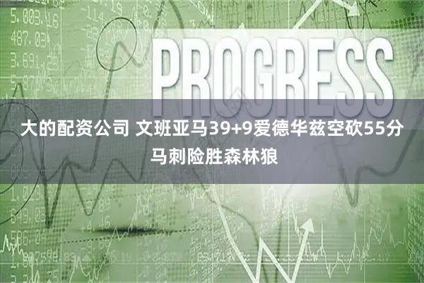 大的配资公司 文班亚马39+9爱德华兹空砍55分 马刺险胜森林狼