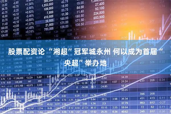 股票配资论 “湘超”冠军城永州 何以成为首届“央超”举办地