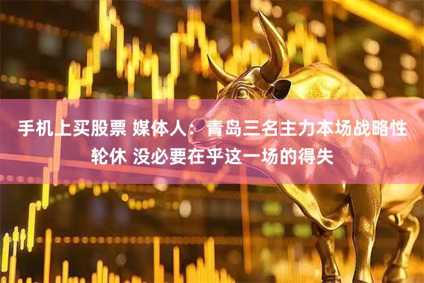 手机上买股票 媒体人：青岛三名主力本场战略性轮休 没必要在乎这一场的得失