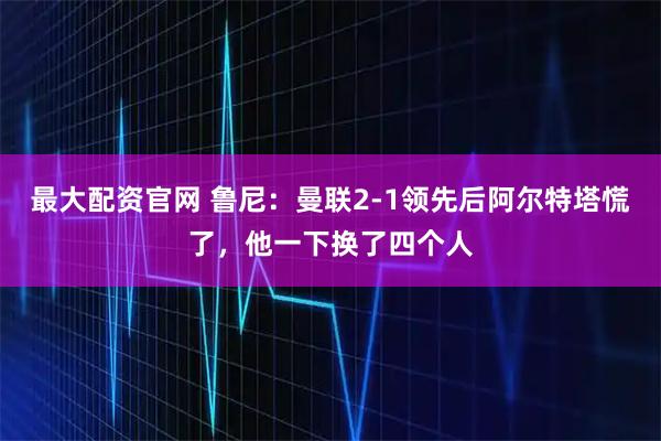 最大配资官网 鲁尼：曼联2-1领先后阿尔特塔慌了，他一下换了四个人