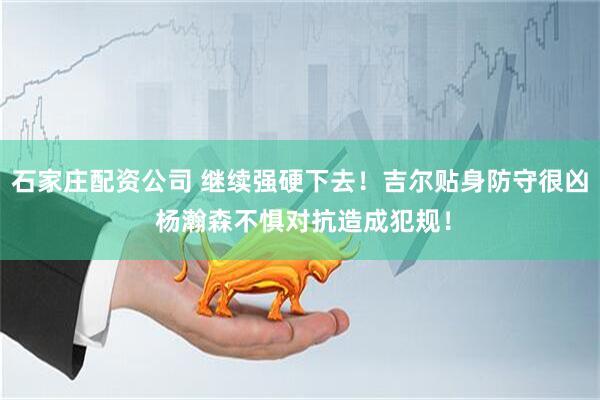 石家庄配资公司 继续强硬下去！吉尔贴身防守很凶 杨瀚森不惧对抗造成犯规！
