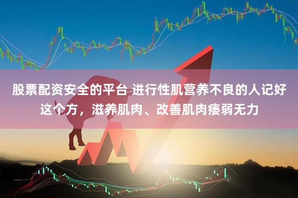 股票配资安全的平台 进行性肌营养不良的人记好这个方，滋养肌肉、改善肌肉痿弱无力