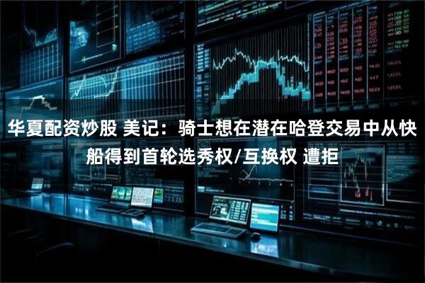 华夏配资炒股 美记：骑士想在潜在哈登交易中从快船得到首轮选秀权/互换权 遭拒