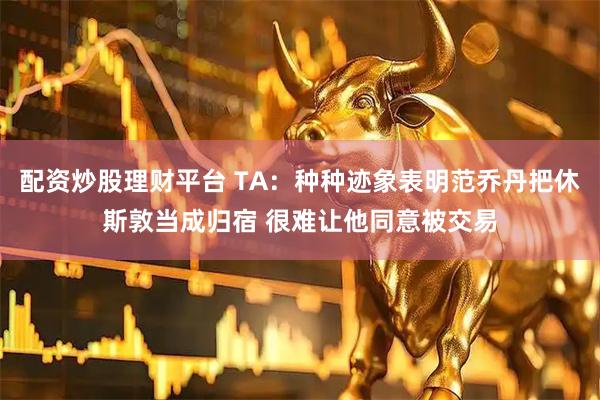 配资炒股理财平台 TA：种种迹象表明范乔丹把休斯敦当成归宿 很难让他同意被交易