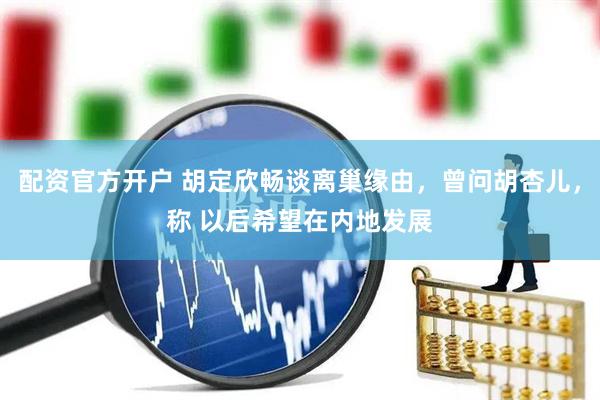 配资官方开户 胡定欣畅谈离巢缘由，曾问胡杏儿，称 以后希望在内地发展