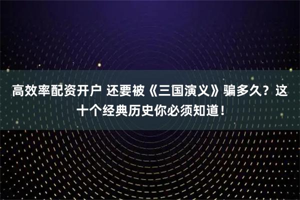 高效率配资开户 还要被《三国演义》骗多久？这十个经典历史你必须知道！