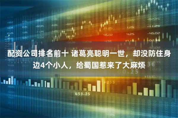 配资公司排名前十 诸葛亮聪明一世，却没防住身边4个小人，给蜀国惹来了大麻烦