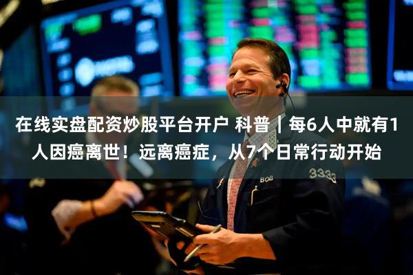 在线实盘配资炒股平台开户 科普｜每6人中就有1人因癌离世！远离癌症，从7个日常行动开始