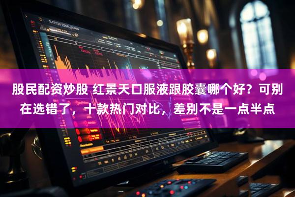 股民配资炒股 红景天口服液跟胶囊哪个好？可别在选错了，十款热门对比，差别不是一点半点