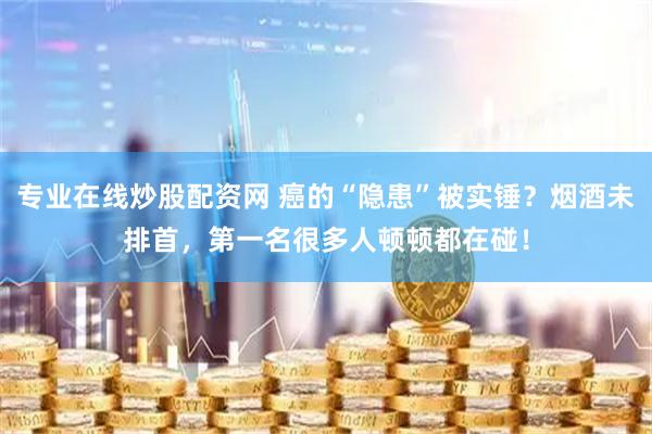 专业在线炒股配资网 癌的“隐患”被实锤？烟酒未排首，第一名很多人顿顿都在碰！