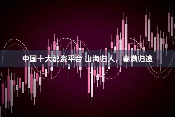 中国十大配资平台 山海归人，春满归途