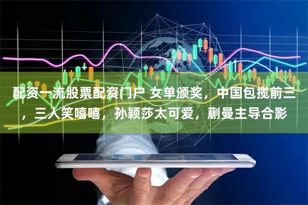 配资一流股票配资门户 女单颁奖，中国包揽前三，三人笑嘻嘻，孙颖莎太可爱，蒯曼主导合影