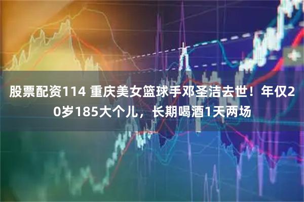 股票配资114 重庆美女篮球手邓圣洁去世！年仅20岁185大个儿，长期喝酒1天两场