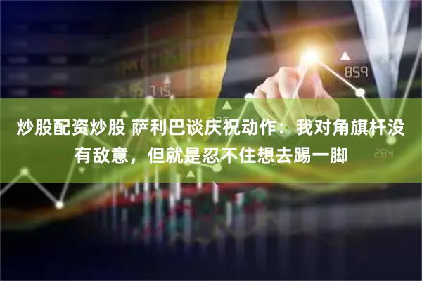 炒股配资炒股 萨利巴谈庆祝动作：我对角旗杆没有敌意，但就是忍不住想去踢一脚