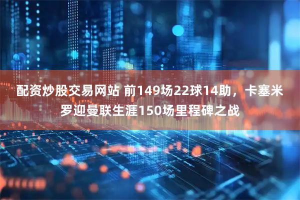 配资炒股交易网站 前149场22球14助，卡塞米罗迎曼联生涯150场里程碑之战