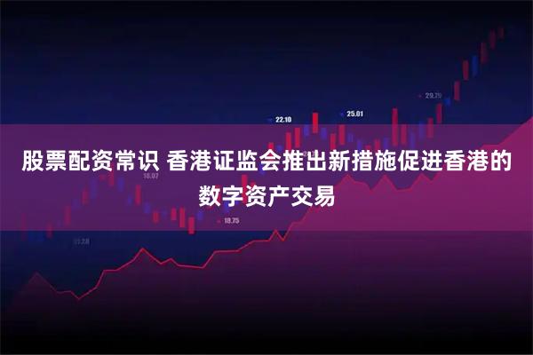 股票配资常识 香港证监会推出新措施促进香港的数字资产交易