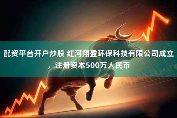 配资平台开户炒股 红河翔盈环保科技有限公司成立，注册资本500万人民币