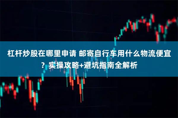杠杆炒股在哪里申请 邮寄自行车用什么物流便宜？实操攻略+避坑指南全解析