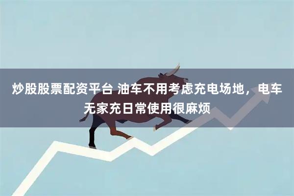 炒股股票配资平台 油车不用考虑充电场地，电车无家充日常使用很麻烦