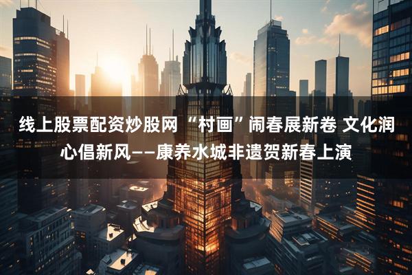 线上股票配资炒股网 “村画”闹春展新卷 文化润心倡新风——康养水城非遗贺新春上演