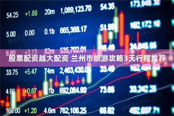 股票配资越大配资 兰州市旅游攻略3天行程推荐