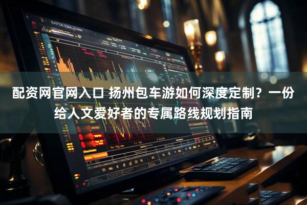 配资网官网入口 扬州包车游如何深度定制？一份给人文爱好者的专属路线规划指南