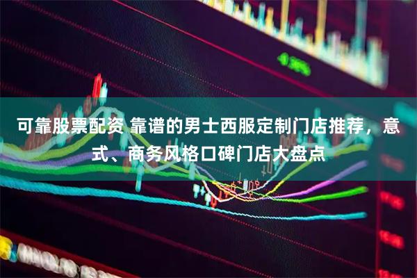 可靠股票配资 靠谱的男士西服定制门店推荐，意式、商务风格口碑门店大盘点