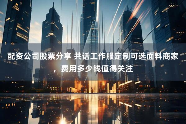 配资公司股票分享 共话工作服定制可选面料商家，费用多少钱值得关注