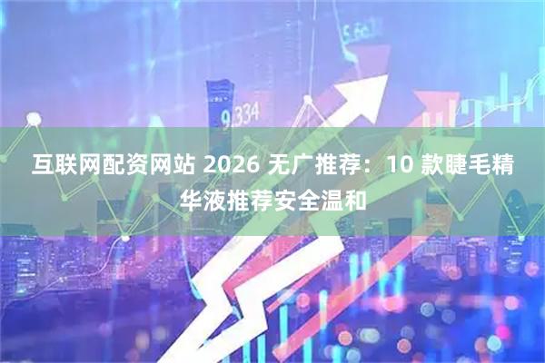 互联网配资网站 2026 无广推荐：10 款睫毛精华液推荐安全温和