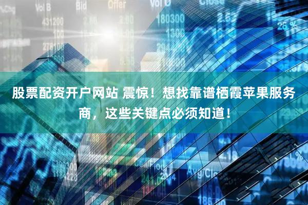 股票配资开户网站 震惊！想找靠谱栖霞苹果服务商，这些关键点必须知道！