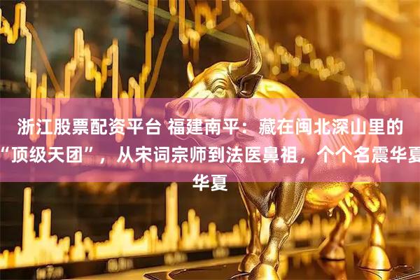 浙江股票配资平台 福建南平：藏在闽北深山里的“顶级天团”，从宋词宗师到法医鼻祖，个个名震华夏