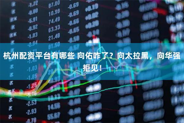 杭州配资平台有哪些 向佑咋了？向太拉黑，向华强拒见！