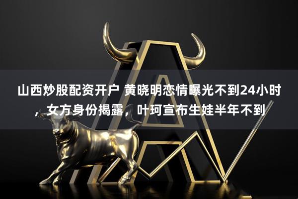 山西炒股配资开户 黄晓明恋情曝光不到24小时，女方身份揭露，叶珂宣布生娃半年不到