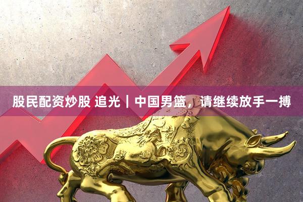 股民配资炒股 追光｜中国男篮，请继续放手一搏