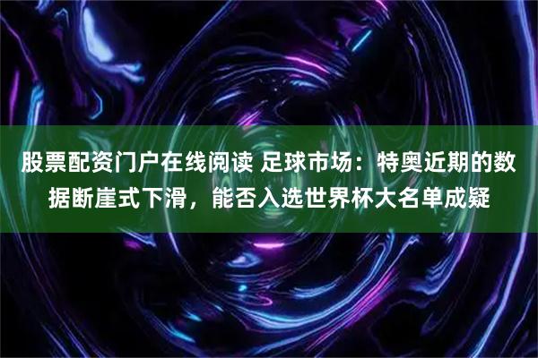 股票配资门户在线阅读 足球市场：特奥近期的数据断崖式下滑，能否入选世界杯大名单成疑