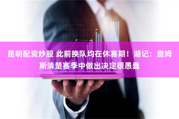昆明配资炒股 此前换队均在休赛期！湖记：詹姆斯清楚赛季中做出决定很愚蠢
