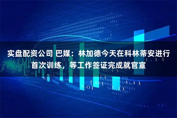 实盘配资公司 巴媒：林加德今天在科林蒂安进行首次训练，等工作签证完成就官宣